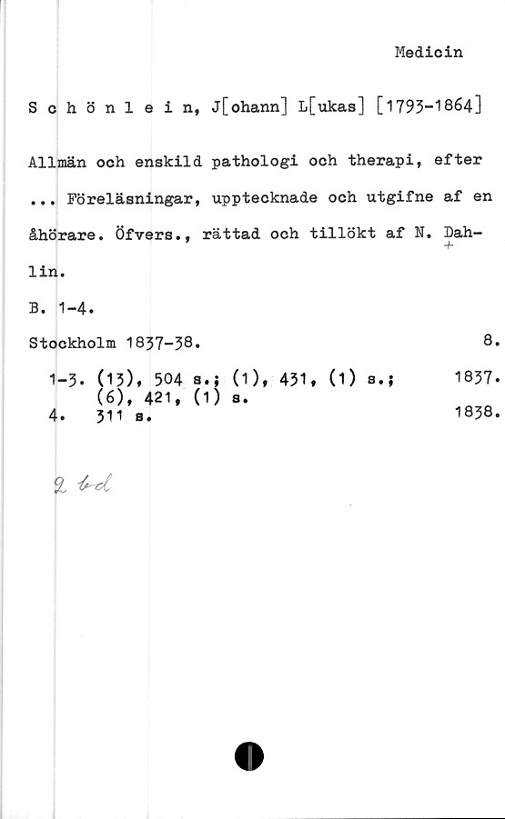  ﻿Medicin
Schönlein, j[ohann] L[ukas] [1793-1864]
Allmän och enskild pathologi och therapi, efter
... Föreläsningar, upptecknade och utgifne af en
åhörare. Öfvers., rättad och tillökt af N. Dah-
-f-
lin.
B. 1-4.
Stockholm 1837-38.	8.
1-3. (13), 504 a.j	(1), 431, (O s.?	1837.
(6), 421, (1) s.
4.	311 s.	1838.
% ^