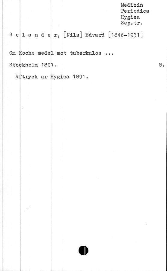  ﻿Medicin
Periodica
Hygiea
Sep.tr.
Selander, [Nils] Edvard [1846-1931]
Om Kochs medel mot tuberkulos ...
Stockholm 1891.	8.
Aftryck ur Hygiea 1891.