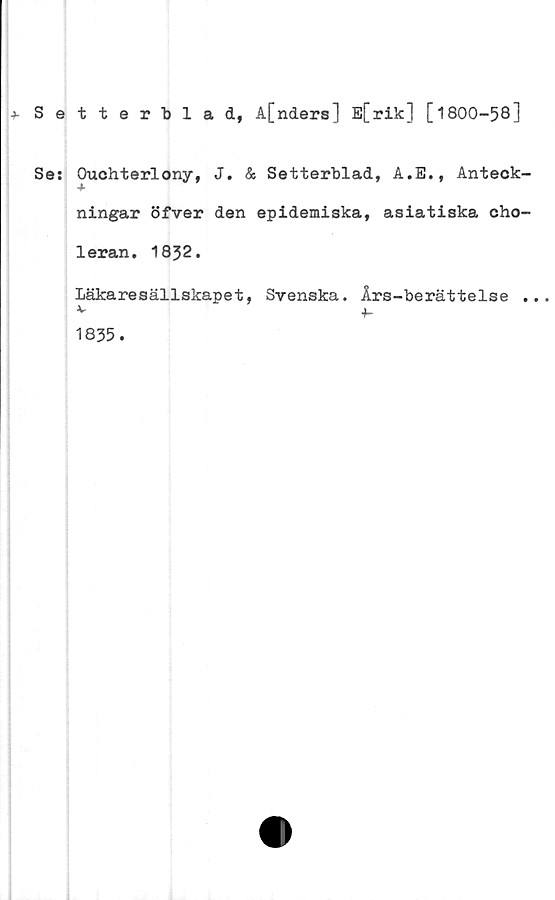  ﻿+• Setterblad, A[nders] E[rik] [1800-58]
Ses Ouchterlony, J. & Setterblad, A.E., Anteck-
4.
ningar öfver den epidemiska, asiatiska cho-
leran. 1832.
Läkaresällskapet, Svenska. Års-berättelse ...
v +-
1835.