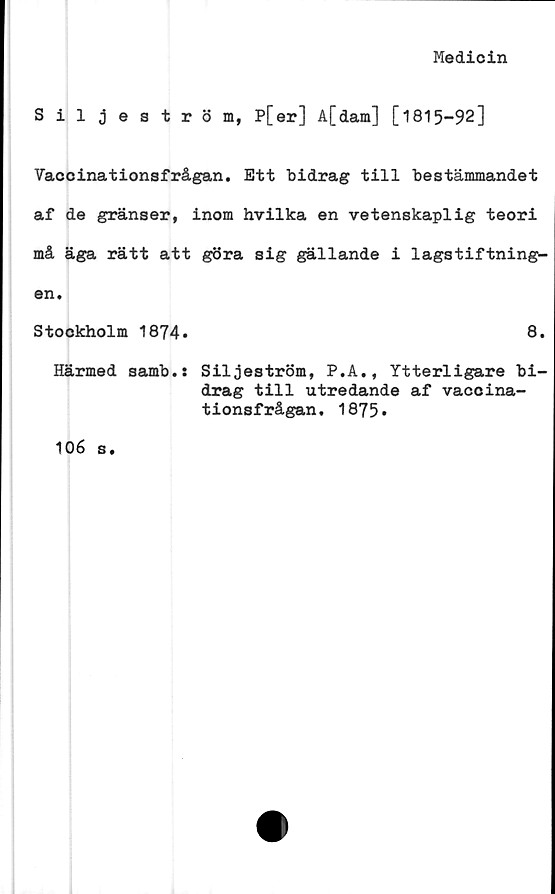  ﻿Medicin
Siljeström, P[er] A[dam] [1815-92]
Vaccinationsfrågan. Ett bidrag till bestämmandet
af de gränser, inom hvilka en vetenskaplig teori
må äga rätt att göra sig gällande i lagstiftning-
en.
Stockholm 1874.	8.
Härmed samb.: Siljeström, P.A., Ytterligare bi
drag till utredande af vaccina-
tionsfrågan, 1875.
106 s.