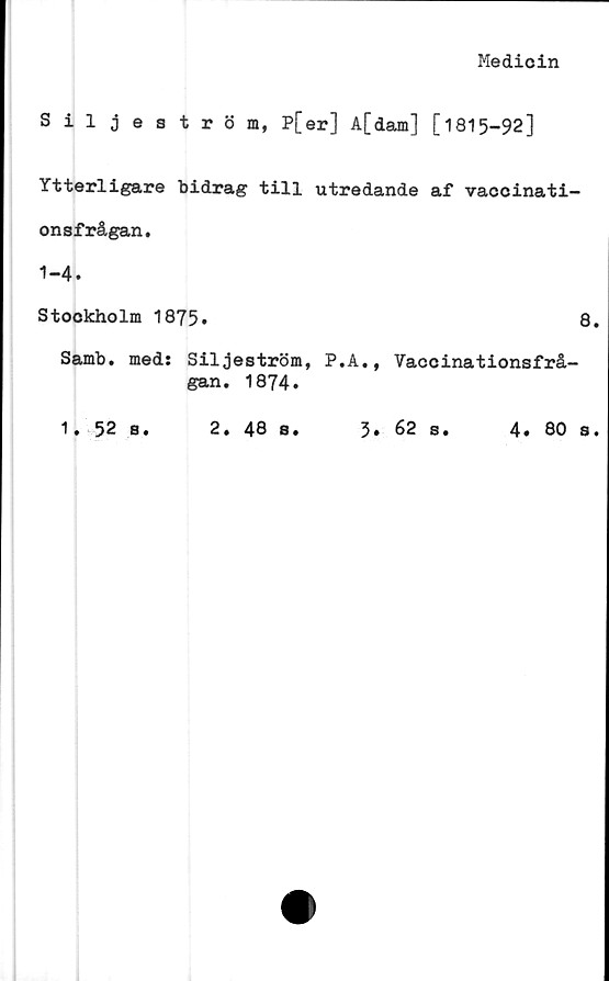  ﻿Medicin
Siljeström, P[er] A[dam] [1815-92]
Ytterligare bidrag till utredande af vaccinati-
onsfrågan.
1-4.
Stockholm 1875»	8.
Samb. med: Siljeström, P.A., Vaccinationsfrå-
gan. 1874.
1. 52 s.
2.
48 s.
5. 62 s.
4 • 80 s •