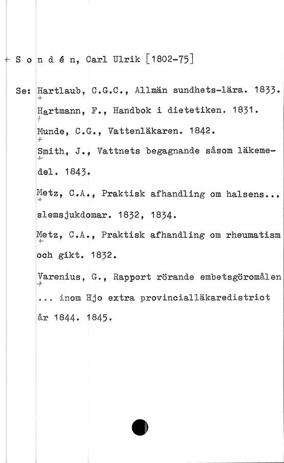  ﻿Sondén, Carl Ulrik [1802-75]
Se: Hartlaub, C.G.C., Allmän sundhets-lära. 1833*
Hartmann, F., Handbok i dietetiken. 1831.
f
Munde, C.G., Vattenläkaren. 1842.
+
Smith, J., Vattnets begagnande såsom läkeme-
del. 1843.
Metz, C.A., Praktisk afhandling om halsens...
slemsjukdomar. 1832, 1834*
Metz, C.A., Praktisk afhandling om rheumatism
och gikt. 1832.
Varenius, G., Rapport rörande embetsgöromålen
... inom Hjo extra provinoialläkaredistriot
år 1844. 1845-