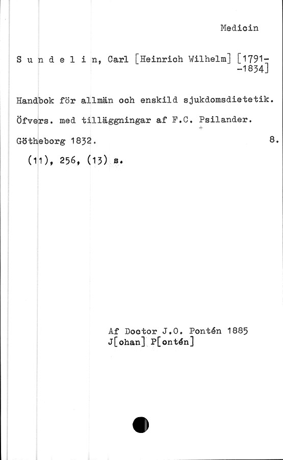  ﻿Medicin
Sundelin, Carl [Heinrich Wilhelm] [1791-
-1834]
Handbok för allmän och enskild sjukdomsdietetik.
Öfvers. med tilläggningar af P.C. Psilander.
+
Götheborg 1832.	8.
(11), 256, (13) s.
Af Doctor J.O. Pontén 1885
j[ohan] P[ontén]