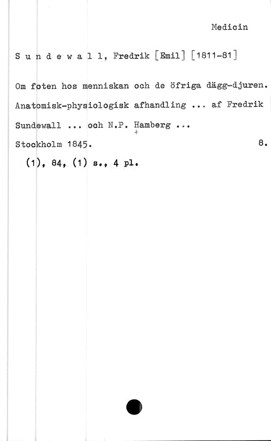  ﻿Medicin
Sundewall, Fredrik [Emil] [1811-81]
Om foten hos menniskan och de öfriga dägg-djuren.
Anatomisk-physiologisk afhandling ... af Fredrik
Sundewall ... och N.P. Hamberg ...
4
Stockholm 1845.	8.
(1), 84, (1) s.
4 pl.