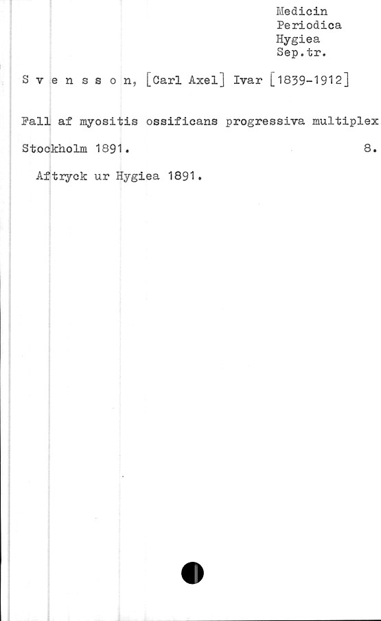  ﻿Medicin
Periodica
Hygiea
Sep.tr.
Svensson, [öarl Axel] Ivar [1839-1912]
Pall af myositis ossificans progressiva multiplex
Stockholm 1891.	8.
Aftryck ur Hygiea 1891.