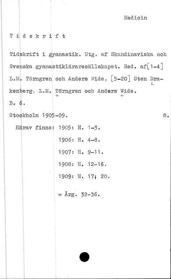  ﻿Medicin
Tidskrift
Tidskrift i gymnastik. Utg. af Skandinaviska och
Svenska gymnastikläraresällskapet. Red. af[1-4]
L,M. Törngren och Anders Wide, [5-20] Sten Dra-
kenberg, L.M. Törngren och Anders Wide.
4-	4-
B. 6.
Stockholm 1905-09.	8.
Härav finns: 1905: H. 1-3.
1906: H. 4-8.
1907: H. 9-11.
1908: H. 12-16.
1909: H. 17} 20.
= Årg. 32-36