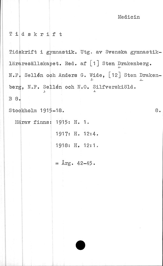  ﻿Medicin
Tidskrift
Tidskrift i gymnastik. Utg. av Svenska gymnastik-
läraresällskapet. Red. af [1] Sten Drakenberg.
N.F. Sellén och Anders G-. Wide, [ 12] Sten Draken-
berg, N.F. Sellén och N.O. Silfverskiöld.
j-	*•
B 8.
Stockholm 1915-18.	8.
Härav finns: 1915: H. 1.
1917: H. 12:4.
1918: H. 12:1.
= Årg. 42-45.