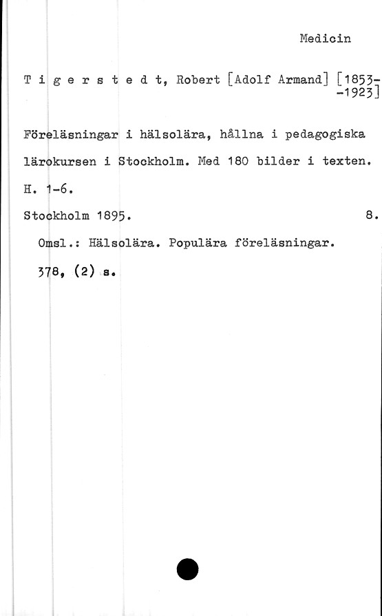  ﻿Medicin
Tigerstedt, Robert [Adolf Armand] [1853-
-1923]
Föreläsningar i hälsolära, hållna i pedagogiska
lärokursen i Stockholm. Med 180 bilder i texten.
H. 1-6.
Stockholm 1895*
Omsl.: Hälsolära. Populära föreläsningar.
578, (2) a.
8.