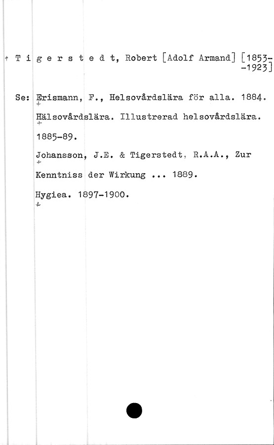  ﻿+ Tigers tedt, Robert [Adolf Armand] [1853—
-1923]
Se: Erismann, F., Helsovårdslära för alla. 1884.
+
Hälsovårdslära. Illustrerad helsovårdslära.
4-
1885-89.
Johansson, J.E. & Tigerstedt, R.A.A., Zur
Kenntniss der Wirkung ... 1889.
Hygiea. 1897-1900.
4-