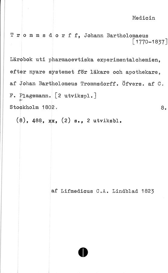  ﻿Medicin
Trommsdorff, Johann Bartholomaeus
[1770-1837]
Lärobok uti pharmacevtiska experimentalchemien,
efter nyare systemet för läkare och apothekare,
af Johan Bartholomeus Trommsdorff. Öfvers. af C.
F. Plagemann. [2 utvikspl.]
+-
Stockholm 1802.	8.
(8), 488, xx, (2) s», 2 utviksbl.
af Lifmedicus C.A. Lindblad 1823