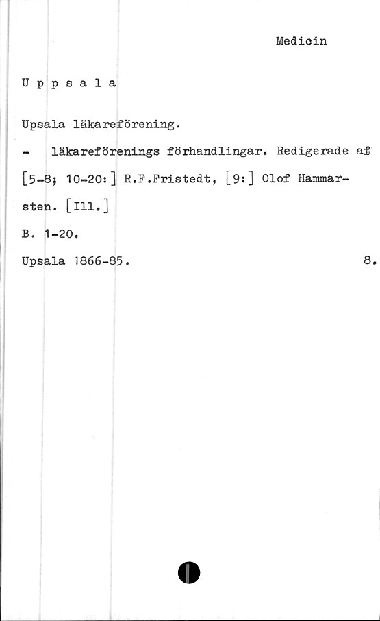  ﻿Medicin
Uppsala
Upsala läkareförening.
- läkareförenings förhandlingar. Redigerade af
[5-8; 10-20:] R.F.Fristedt, [9:] Olof Hammar-
sten. [ill.]
B. 1-20.
Upsala 1866-85.
8