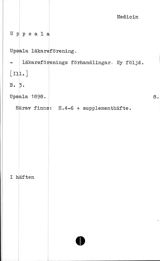  ﻿Medicin
Uppsala
Upsala läkareförening.
läkareförenings förhandlingar. Ny följd,
[ill.]
B. 3.
Upsala 1898.
Härav finns: H.4-6 + supplementhäfte.
I häften