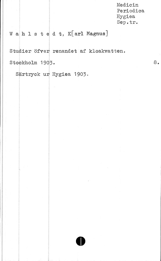  ﻿Medicin
Periodica
Hygiea
Sep.tr.
Wahls tedt, K[arl Magnus]
Studier öfver renandet af kloakvatten.
Stockholm 1903.	8»
Särtryck ur Hygiea 1903-