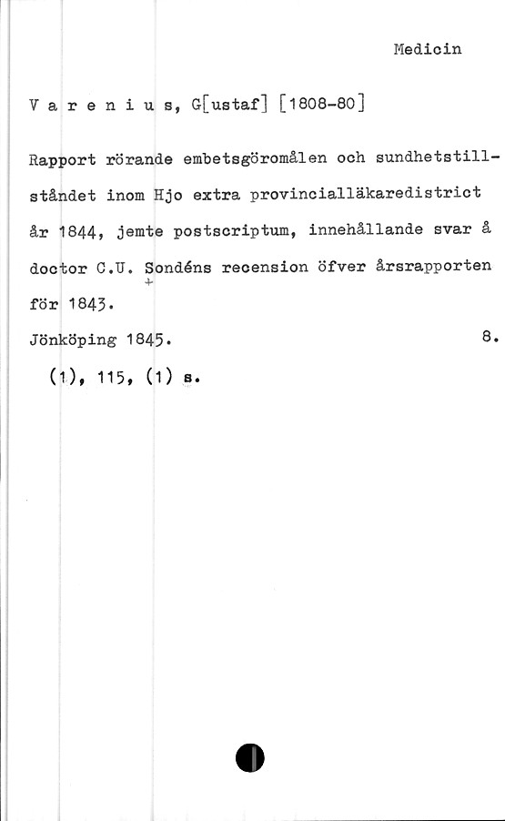  ﻿Medicin
Varenius, G[ustaf] [1808-80]
Rapport rörande embetsgöromålen och sundhetstill-
ståndet inom Hjo extra provincialläkaredistrict
år 1844» jemte postscriptum, innehållande svar å
doctor C.U. Sondéns recension öfver årsrapporten
+
för 1843.
Jönköping 1845*
(1), 115, (1) b.
8