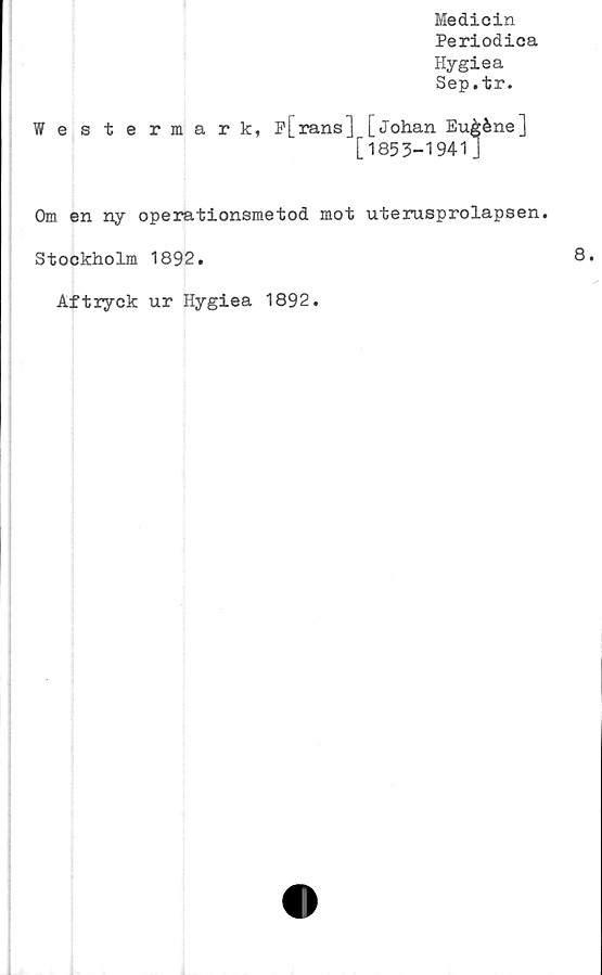  ﻿Medicin
Periodica
Hygiea
Sep.tr.
Westermark, p[rans] [Johan Eu&éne]
[1853-1941]
Om en ny operationsmetod mot uterusprolapsen.
Stockholm 1892.
Aftryck ur Hygiea 1892.