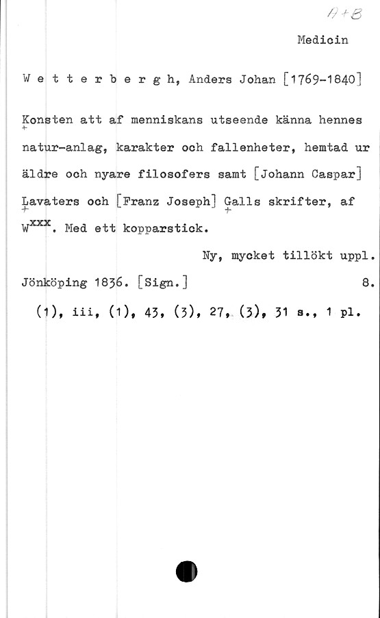  ﻿#+e
Medicin
Vetterberg h, Anders Johan [1769-1840]
Konsten att af menniskans utseende känna hennes
natur-anlag, karakter och fallenheter, hemtad ur
äldre och nyare filosofers samt [johann Caspar]
Lavaters och [Franz Joseph] Galls skrifter, af
'Wxxx. Med ett kopparstick.
Ny, mycket tillökt uppl.
Jönköping I836. [Sign.]	8.
(1), iii, (1), 45, (5), 27, (3), 51 a., 1 pl.