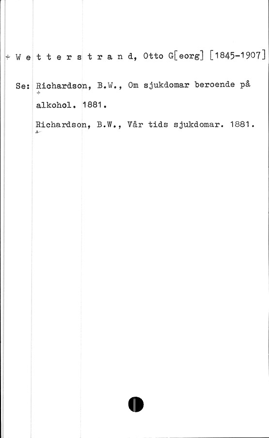  ﻿Wetterstrand, Otto G[eorg] [1845-1907]
Se: Richardson, B.W., Om sjukdomar beroende på
4
alkohol. 1881.
Richardson, B.W., Vår tids sjukdomar. 1881.