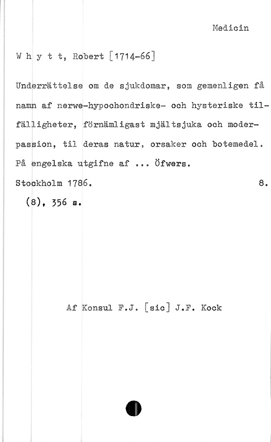  ﻿Medicin
nytt, Robert [1714-66]
Underrättelse om de sjukdomar, som gemenligen få
namn af nerwe-hypochondriske- och hysteriske til-
fälligheter, förnämligast mjältsjuka och moder-
passion, til deras natur, orsaker och botemedel.
På engelska utgifne af ... Öfwers.
Stockholm 1786.	8.
(8), 356 a.
Af Konsul F.J. [sic] J.P. Kock