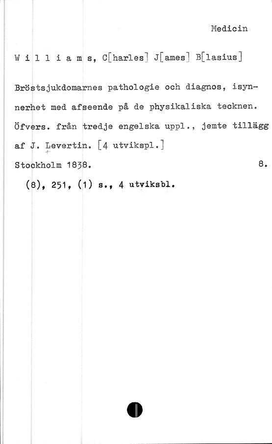  ﻿Medicin
Will iams, Cfharles1 j[ames] B[lasius]
Bröstsjukdomarnes pathologie och diagnos, isyn-
nerhet med afseende på de physikaliska tecknen.
Öfvers. från tredje engelska uppl., jemte tillägg
af J. Levertin. [4 utvikspl.j
Stockholm 1838.
(8), 251, (1) s.y 4 utviksbl.
8.