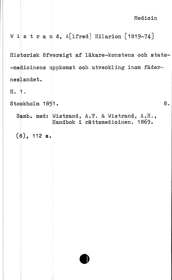  ﻿Medioin
Wistrand, A[lfred] Hilarion [1819-74]
Historisk öfversigt af läkare-konstens och stats-
-medicinens uppkomst och utveckling inom fäder-
neslandet.
H. 1.
Stockholm 1851.	8.
Samb. meds Wistrand, A.T. & Wistrand, A.H.,
Handbok i rättsmedicinen. 1869.
(8), 112 s.