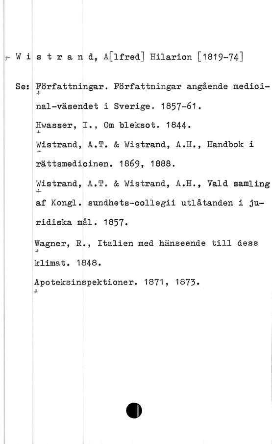  ﻿Wistrand, A[lfred] Hilarion [1819-74]
Sej Författningar. Författningar angående medici-
nal -väsendet i Sverige. 1857-61.
Hwasser, I., Om bleksot. 1844.
Wistrand, A.T. & Wistrand, A.H., Handbok i
rättsmedicinen. 1869, 1888.
Wistrand, A.T. & Wistrand, A.H., Vald samling
af Kongl. sundhets-collegii utlåtanden i ju-
ridiska mål. 1857.
Wagner, R., Italien med hänseende till dess
klimat. 1848.
Apoteksinspektioner. 1871, 1873.