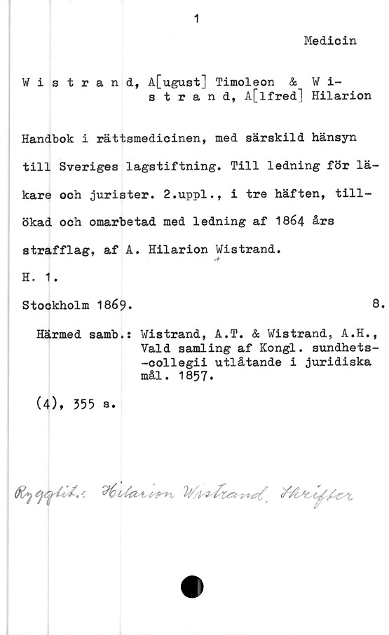  ﻿1
Medicin
Wistrand, A[ugust] Timoleon & W i-
strand, A[Ifred] Hilarion
Handbok i rättsmedicinen, med särskild hänsyn
till Sveriges lagstiftning. Till ledning för lä-
kare och jurister. 2.uppl., i tre häften, till-
ökad och omarbetad med ledning af 1864 års
strafflag, af A. Hilarion Wistrand.
H. 1.
Stockholm 1869.	8.
Härmed samb.: Wistrand, A.T. & Wistrand, A.H.,
Vald samling af Kongl. sundhets-
-collegii utlåtande i juridiska
mål. 1857.
(4), 355 s.
