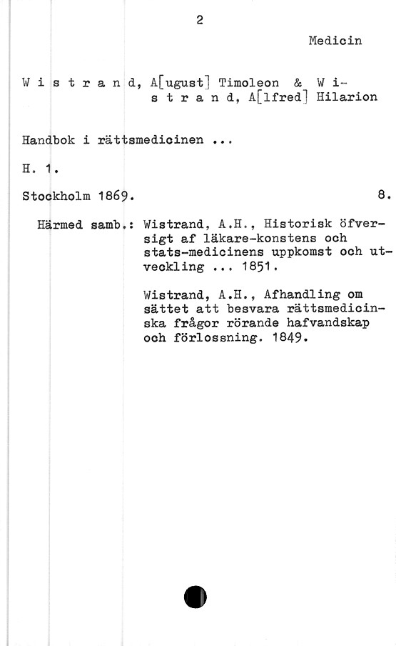  ﻿2
Medicin
Wistrand, A[ugust] Timoleon & W i-
strand, A[lfred] Hilarion
Handbok i rättsmedicinen ...
H. 1.
Stockholm 1869.	8.
Härmed samb.: Wistrand, A.H., Historisk öfver-
sigt af läkare-konstens och
stats-medicinens uppkomst och ut-
veckling ... 1851.
Wistrand, A.H., Afhandling om
sättet att besvara rättsmedicin-
ska frågor rörande hafvandskap
och förlossning. 1849.