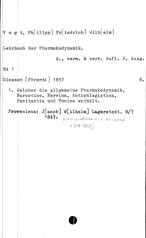  ﻿Vogt, Ph[ilipp] Fr[iedrich] Wilh[elm]
Lehrbuch der Pharmakodynamik.
4., verm. & verb. Aufl. 2. Ausg.
Bd 1
Giessen [förord:] 1837	8.
1. Welcher die allgemeine Pharmakodynamik,
Narcotica, Nervina, Antiphlogistica,
Exeitantia und Tonica enthält.
Proveniens:

j[acob]
1843.
wfilhelm] Lagerstedt. 8/7
{SN VSJ9J