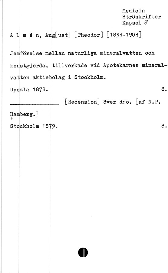  ﻿Medicin
Ströskrifter
Kapsel S
Almén, Aug[ust] [Theodor] [1833-1903]
Jemförelse mellan naturliga mineralvatten och
konstgjorda, tillverkade vid Apotekarnes mineral-
vatten aktiebolag i Stockholm.
Upsala 1878.	8.
_______________ [Recension] över ds o. [af N.P.
Hamberg.]
Stockholm 1879
8.