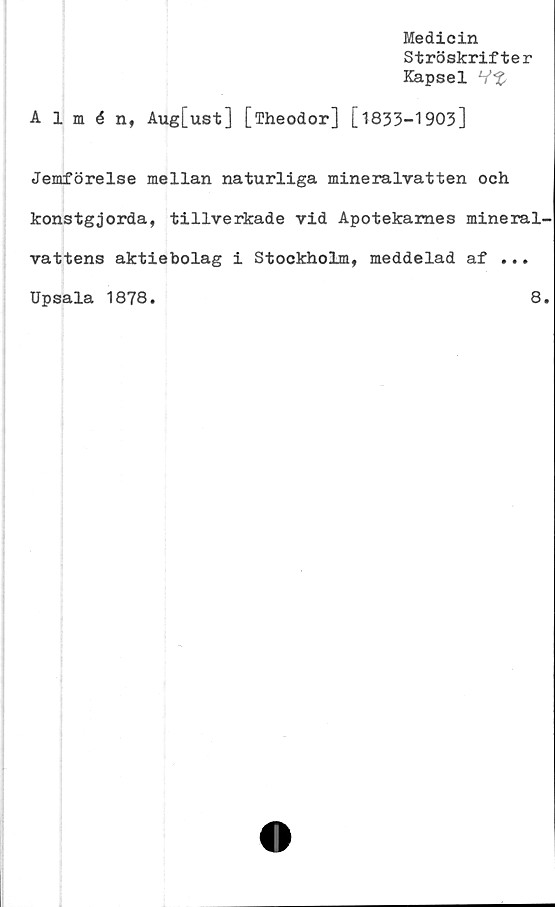  ﻿Medicin
Ströskrifter
Kapsel
Almén, Aug[ust] [fheodor] [1833-1903]
Jemförelse mellan naturliga mineralvatten och
konstgjorda, tillverkade vid Apotekames mineral-
vattens aktiebolag i Stockholm, meddelad af ...
Upsala 1878.	8.
