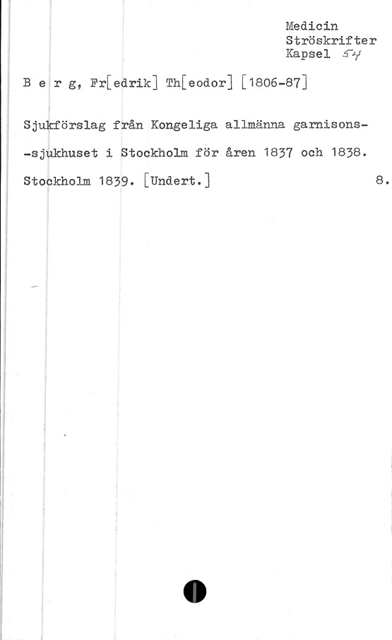  ﻿Medicin
Strö skrifter
Kapsel £"y
Berg, Fr[edrik] Th[eodor] [1806-87]
Sjukförslag från Kongeliga allmänna gamisons-
-sjukhuset i Stockholm för åren 1837 och 1838.
Stockholm 1839. [Undert.]	8.