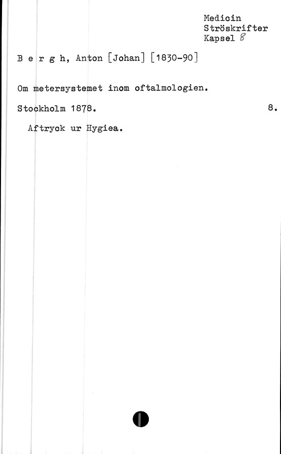  ﻿Medicin
Ströskrifter
Kapsel %
Bergh, Anton [Johan] [1830-90]
Om metersystemet inom oftalmologien.
Stockholm 1878.	8
Aftryck ur Hygiea.