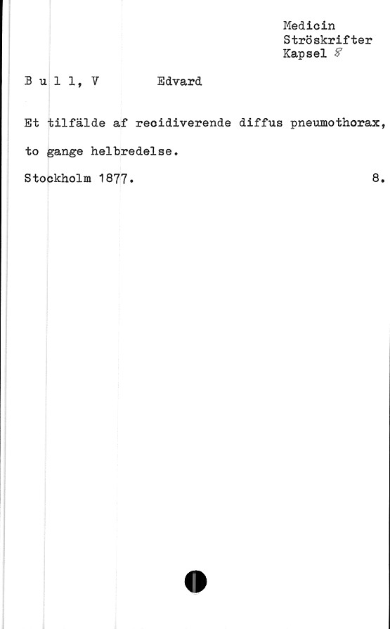  ﻿Bull, V	Edvard
Medicin
Ströskrifter
Kapsel 8
Et tilfälde af recidiverende diffus pneumothorax
to gange helbredelse
Stockholm 1877*
8
