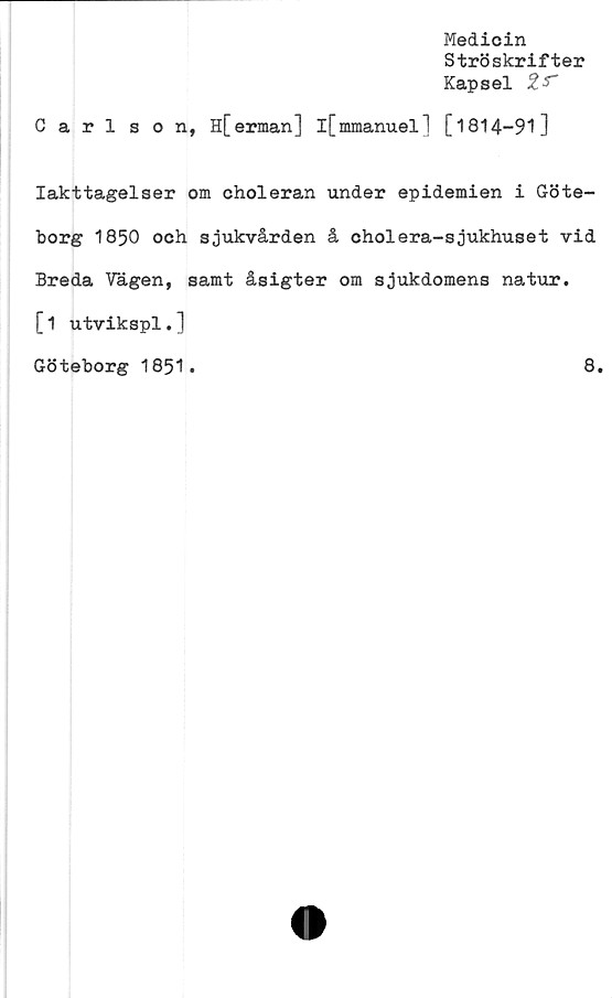  ﻿Medicin
Ströskrifter
Kapsel %S~
Carl son, H[erman] l[mmanuel] [1814-91]
Iakttagelser om choleran under epidemien i Göte-
borg 1850 och sjukvården å oholera-sjukhuset vid
Breda Vägen, samt åsigter om sjukdomens natur.
[1 utvikspl.]
Göteborg 1851.	8.