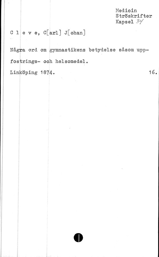  ﻿Medicin
Ströskrifter
Kapsel 3*/
Cleve, C[arl] j[ohan]
Några ord om gymnastikens betydelse såsom upp-
fostrings- och helsomedel.
Linköping 1874.	16.