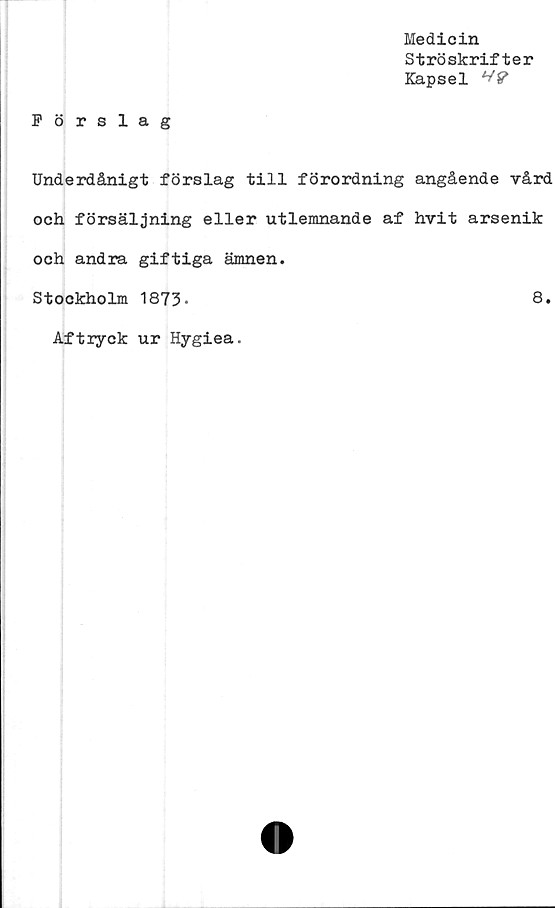  ﻿Medicin
Ströskrifter
Kapsel V?
Förslag
Underdånigt förslag till förordning angående vård
och försäljning eller utlemnande af hvit arsenik
och andra giftiga ämnen.
Stockholm 1873-	8.
Aftryck ur Hygiea.