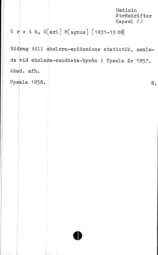  ﻿Medicin
Ströskrifter
Kapsel
Groth, C[arl] M[agnus] [1831-19 08]
Bidrag till cholera-epidemiens statistik, samla-
de vid cholera-sundhets-byrån i Upsala år 1857.
Akad. afh.
Upsala 1858.
8