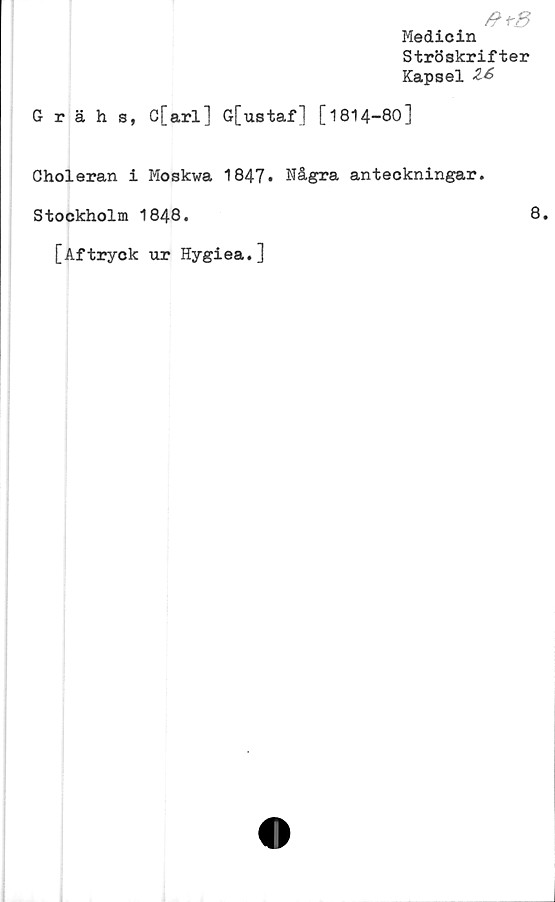  ﻿#+8
Medicin
Ströskrifter
Kapsel
Grähs, C[arl] G[ustaf] [1814-80]
Choleran i Moskwa 1847. Några anteckningar.
Stockholm 1848.
[Aftryck ur Hygiea.]