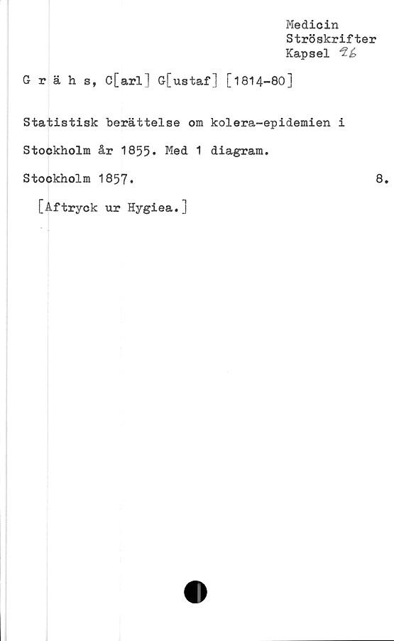  ﻿Medicin
Ströskrifter
Kapsel
Grähs, C[arl] G[ustaf] [1814-80]
Statistisk berättelse om kolera-epidemien i
Stockholm år 1855» Med 1 diagram.
Stockholm 1857»	8.
[Aftryck ur Hygiea.]