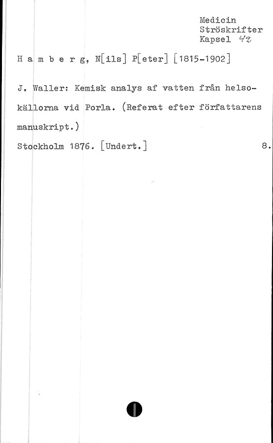  ﻿Medicin
Ströskrifter
Kapsel HZ
Hamberg, N[ils] P[eter] [1815-1902]
J. Waller: Kemisk analys af vatten från helso-
källoma vid Porla. (Referat efter författarens
manuskript.)
Stockholm 1876. [Undert.]	8
