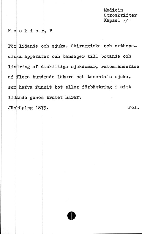  ﻿Medicin
Ströskrifter
Kapsel //
Heskier, P
För lidande och sjuka. Chirurgiska och orthope-
diska apparater och bandager till botande och
lindring af åtskilliga sjukdomar, rekommenderade
af flera hundrade läkare och tusentals sjuka,
som hafva funnit bot eller förbättring i sitt
lidande genom bruket häraf.
Jönköping 1879.	Fol.