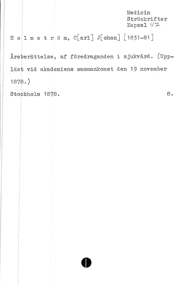  ﻿Medicin
Ströskrifter
Kapsel
Holmström, c[arl] j[ohan] [1831—81]
Årsberättelse, af föredraganden i sjukvård. (Upp
läst vid akademiens sammankomst den 19 november
1878.)
Stockholm 1878.
8
