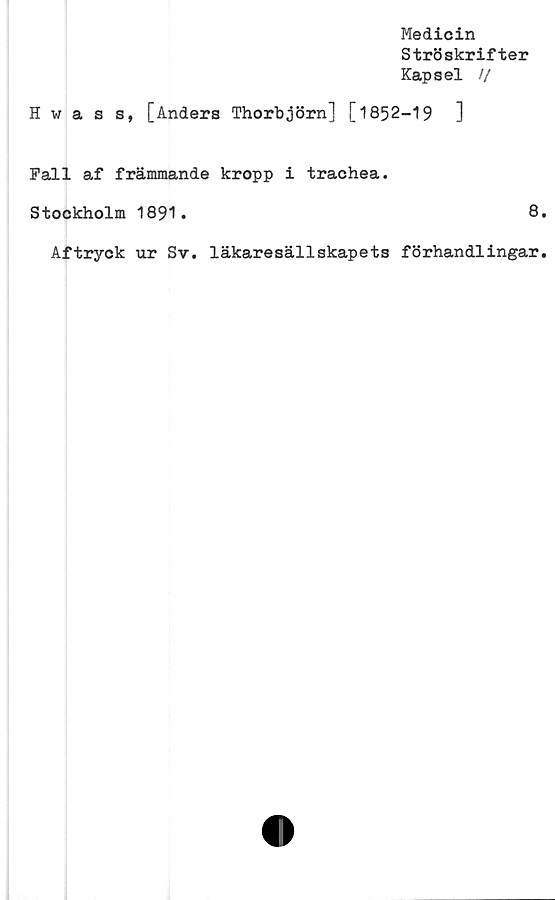  ﻿Medicin
Ströskrifter
Kapsel //
Hwass, [Anders Thorbjörn] [1852-19	]
Fall af främmande kropp i trachea.
Stockholm 1891.	8
Aftryck ur Sv. läkaresällskapets förhandlingar