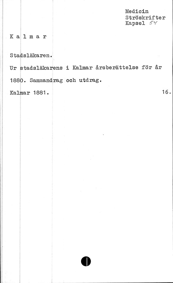  ﻿Medicin
Ströskrifter
Kapsel j$V
Kalmar
Stadsläkaren.
Ur stadsläkarens i Kalmar årsberättelse för år
1880. Sammandrag och utdrag.
Kalmar 1881.	16.