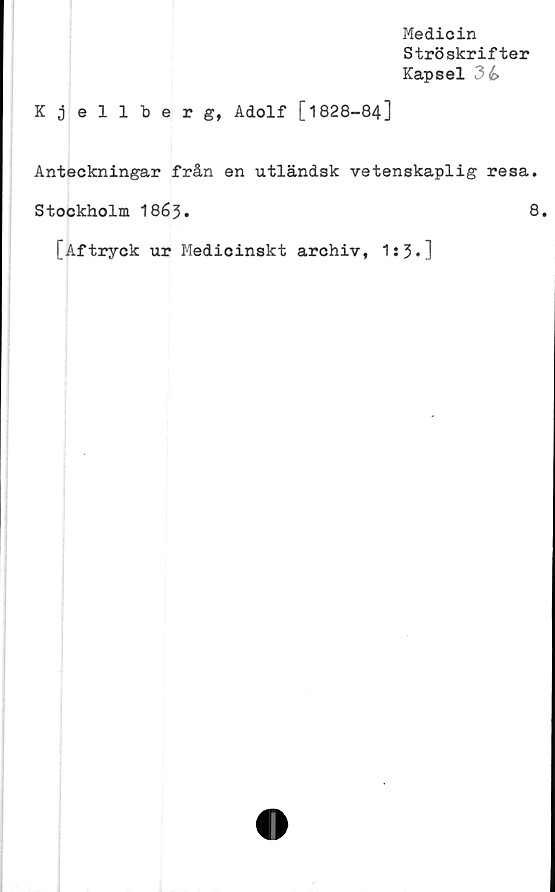  ﻿Medicin
Ströskrifter
Kapsel 3é>
Kjellberg, Adolf [1828-84]
Anteckningar från en utländsk vetenskaplig resa.
Stockholm I863.	8.
[Aftryck ur Medicinskt archiv, 1s 3 *]
