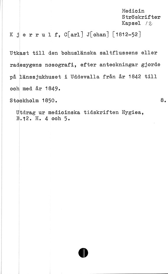  ﻿Medicin
Ströskrifter
Kapsel /%
Kjerrulf, C[arl] j[ohan] [1812-52]
Utkast till den bohuslänska saltflussens eller
radesygens nosografi, efter anteckningar gjorde
på länssjukhuset i Uddevalla från år 1842 till
och med år 1849.
Stockholm 1850.	8.
Utdrag ur medicinska tidskriften Hygiea,
B.12. H. 4 och 5.