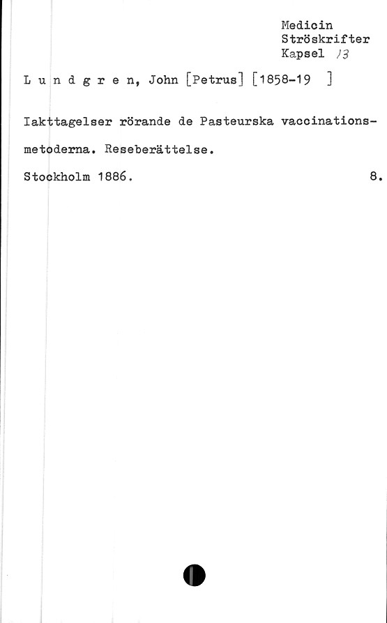  ﻿Medicin
Ströskrifter
Kapsel J3
Lundgren, John [Petrus] [1858-19	]
Iakttagelser rörande de Pasteurska vaccinations-
metodema. Reseberättelse.
Stockholm 1886.
8