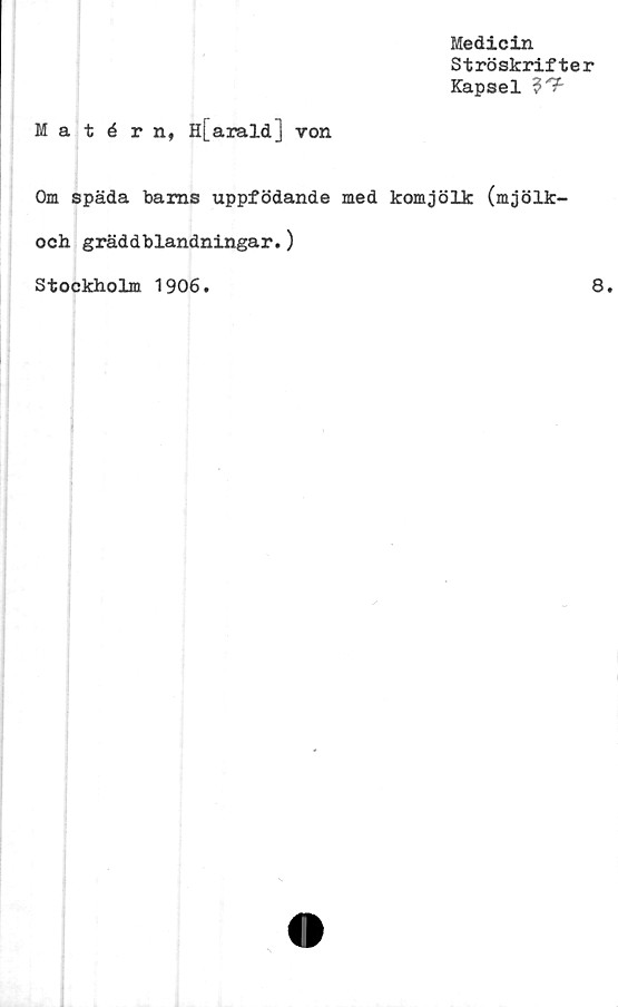  ﻿Medicin
Ströskrifter
Kapsel ?'?'
Matérn, H[arald] von
Om späda barns uppfödande med komjölk (mjölk-
och gräddblandningar.)
Stockholm 1906.