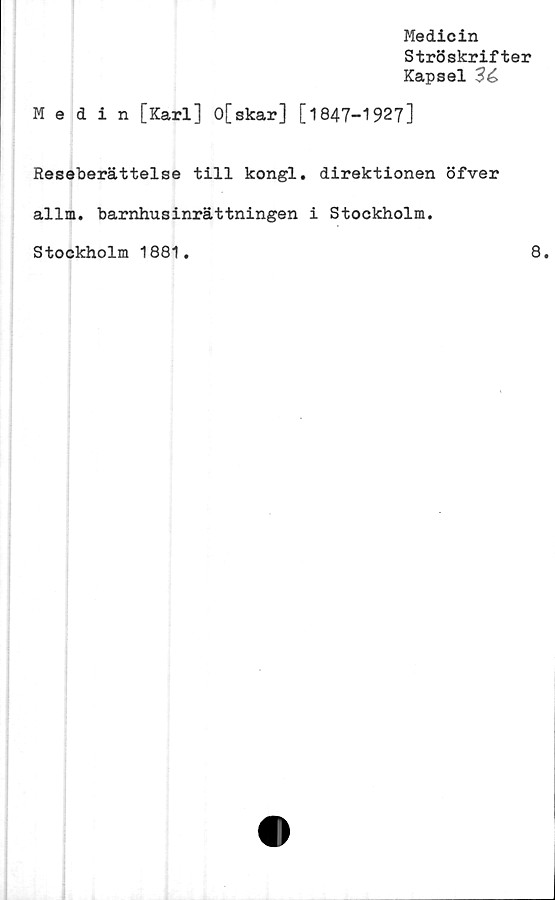  ﻿Medicin
Ströskrifter
Kapsel 3é>
Medin [Karl] 0[skar] [1847-1927]
Reseberättelse till kongl. direktionen öfver
allm. barnhusinrättningen i Stockholm.
Stockholm 1881
8