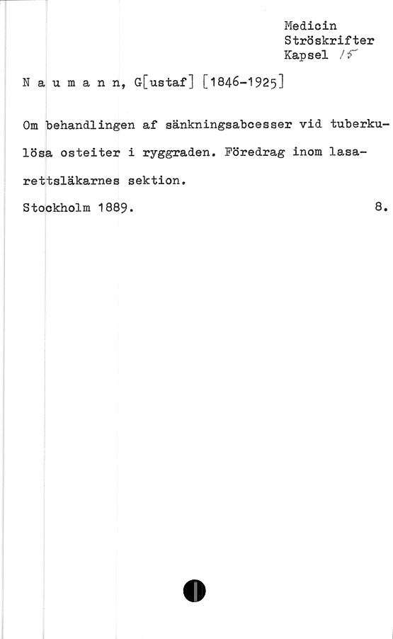  ﻿Medicin
Ströskrifter
Kapsel /T
Naumann, G[ustaf] [1846-1925]
Om behandlingen af sänkningsabcesser vid tuberku-
lösa osteiter i ryggraden. Föredrag inom lasa-
rettsläkarnes sektion.
Stockholm 1889
8
